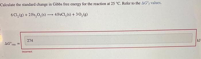 Calculate the standard change in Gibbs free energy for the reaction at 25 °C. Refer to the AG°f values.
-
6 Cl₂(g) + 2 Fe₂O3(s) →→→ 4 FeCl, (s) + 30₂(g)
AG rxn=
274
Incorrect
kJ