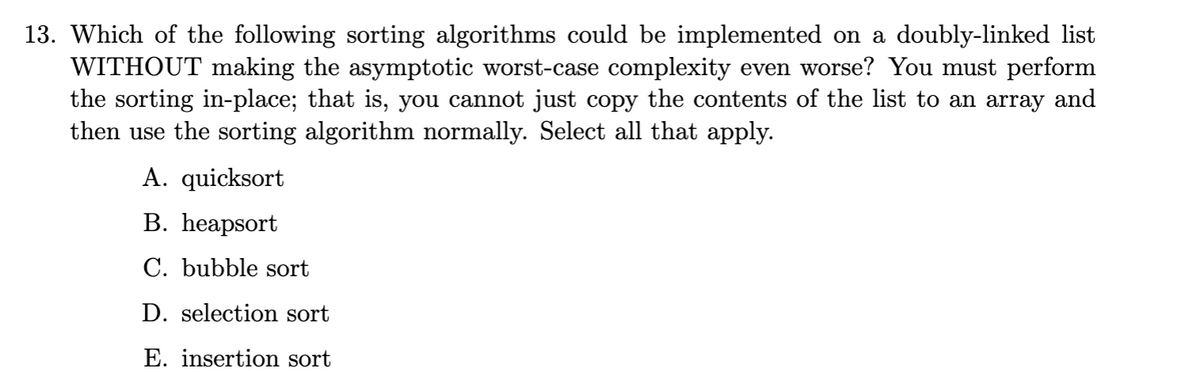 13. Which of the following sorting algorithms could be implemented on a doubly-linked list
WITHOUT making the asymptotic worst-case complexity even worse? You must perform
the sorting in-place; that is, you cannot just copy the contents of the list to an array and
then use the sorting algorithm normally. Select all that apply.
A. quicksort
B. heapsort
C. bubble sort
D. selection sort
E. insertion sort