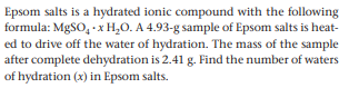 Epsom salts is a hydrated ionic compound with the following
formula: MgSO, - x H,0. A 4.93-g sample of Epsom salts is heat-
ed to drive off the water of hydration. The mass of the sample
after complete dehydration is 2.41 g. Find the number of waters
of hydration (x) in Epsom salts.
