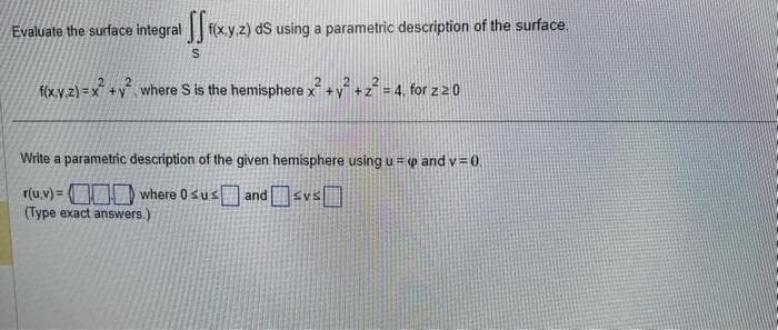 Evaluate the surface integral f(x,y,z) ds using a parametric description of the surface.
S
2 2 2
f(x,y,z)=x² + y² where S is the hemisphere x² + y² + z² = 4, for z 20
Write a parametric description of the given hemisphere using up and v=0.
r(u.v)=
where 0 susandsvs
(Type exact answers.)