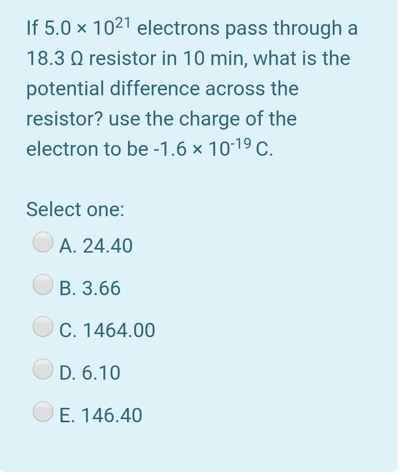 If 5.0 × 1021 electrons pass through a
18.3 Q resistor in 10 min, what is the
potential difference across the
resistor? use the charge of the
electron to be -1.6 × 10-19 C.
Select one:
А. 24.40
В. 3.66
C. 1464.00
O D. 6.10
O E. 146.40
