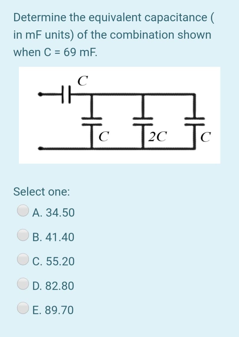 Determine the equivalent capacitance (
in mF units) of the combination shown
when C = 69 mF.
To
2C Tc
C
Select one:
А. 34.50
O B. 41.40
C. 55.20
D. 82.80
E. 89.70
