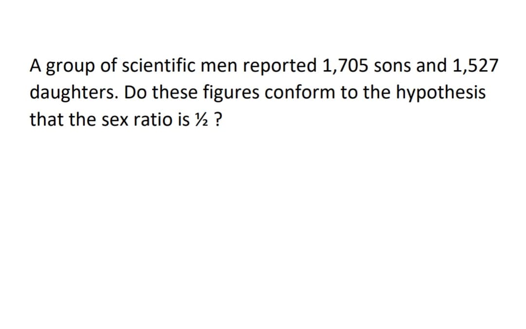 A group of scientific men reported 1,705 sons and 1,527
daughters. Do these figures conform to the hypothesis
that the sex ratio is ½ ?
