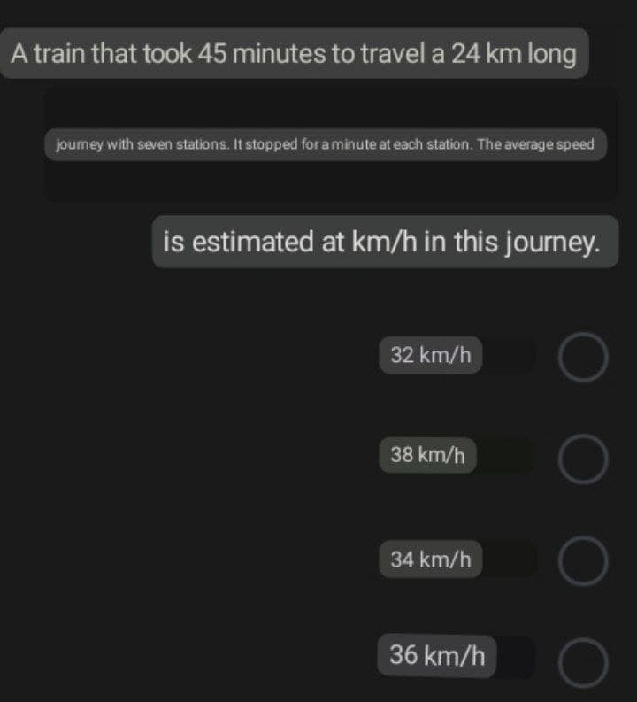 A train that took 45 minutes to travel a 24 km long
journey with seven stations. It stopped for a minute at each station. The average speed
is estimated at km/h in this journey.
32 km/h
38 km/h
34 km/h
36 km/h
