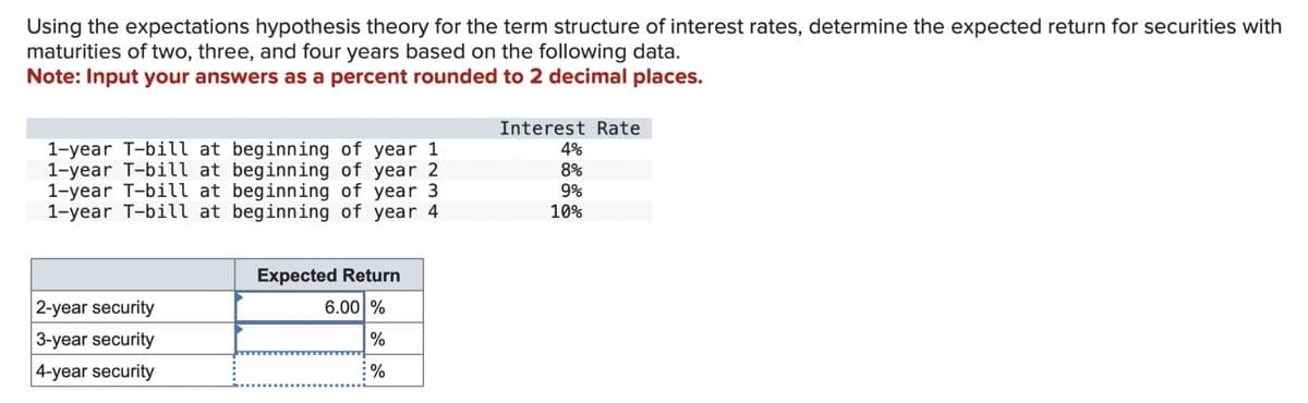 Using the expectations hypothesis theory for the term structure of interest rates, determine the expected return for securities with
maturities of two, three, and four years based on the following data.
Note: Input your answers as a percent rounded to 2 decimal places.
1-year T-bill at beginning of year 1
1-year T-bill at beginning of year 2
1-year T-bill at beginning of year 3
1-year T-bill at beginning of year 4
Expected Return
Interest Rate
4%
8%
9%
10%
2-year security
3-year security
4-year security
6.00 %
%
%