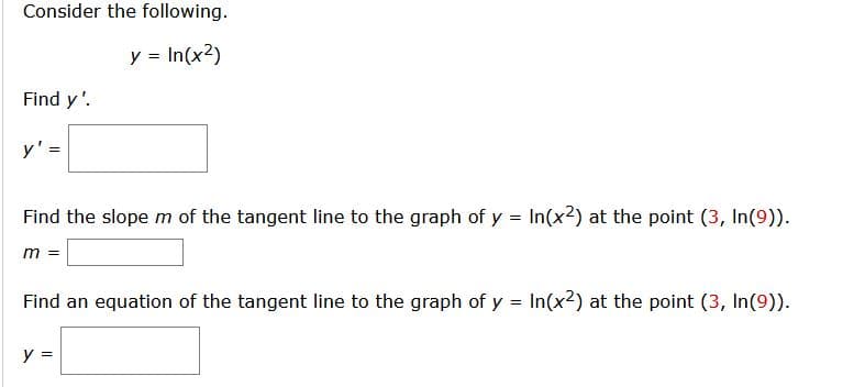 Consider the following.
y = In(x2)
Find y'.
y' =
Find the slope m of the tangent line to the graph of y In(x2) at the point (3, In(9)).
=
m =
Find an equation of the tangent line to the graph of y = In(x2) at the point (3, In(9)).
%3D
y =
