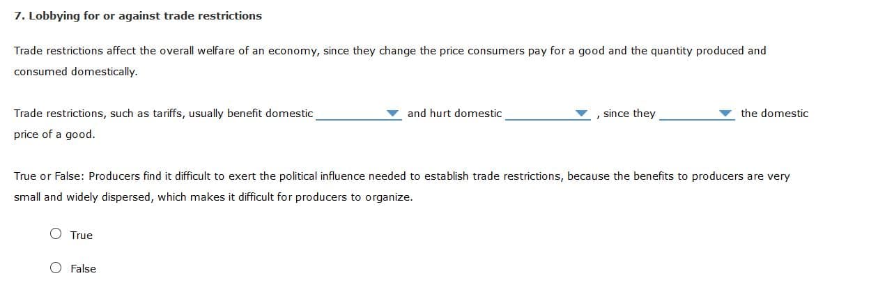 7. Lobbying for or against trade restrictions
Trade restrictions affect the overall welfare of an economy, since they change the price consumers pay for a good and the quantity produced and
consumed domestically.
Trade restrictions, such as tariffs, usually benefit domestic
price of a good.
and hurt domestic
since they
the domestic
True or False: Producers find it difficult to exert the political influence needed to establish trade restrictions, because the benefits to producers are very
small and widely dispersed, which makes it difficult for producers to organize.
O True
O False
