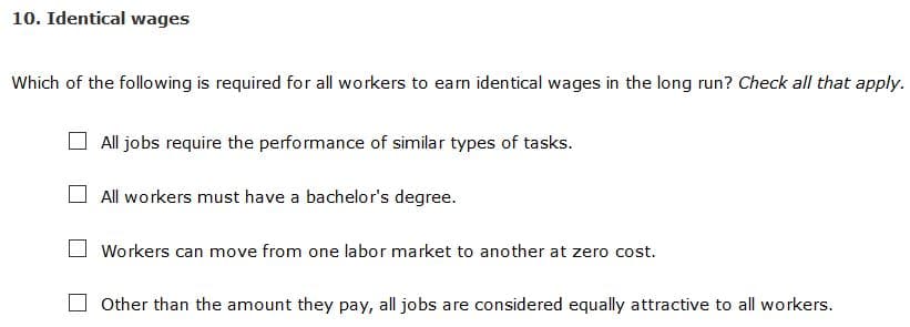 10. Identical wages
Which of the following is required for all workers to earn identical wages in the long run? Check all that apply.
All jobs require the performance of similar types of tasks.
All workers must have a bachelor's degree.
Workers can move from one labor market to another at zero cost.
Other than the amount they pay, all jobs are considered equally attractive to all workers.
