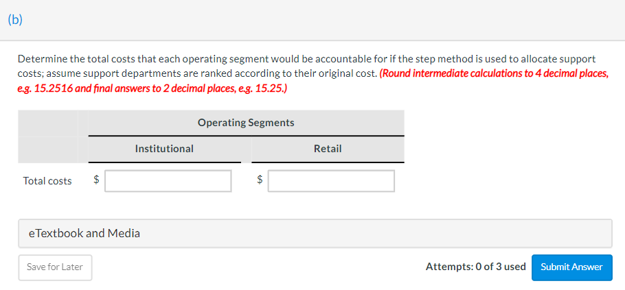 (b)
Determine the total costs that each operating segment would be accountable for if the step method is used to allocate support
costs; assume support departments are ranked according to their original cost. (Round intermediate calculations to 4 decimal places,
e.g. 15.2516 and final answers to 2 decimal places, e.g. 15.25.)
Total costs
$
Save for Later
Institutional
eTextbook and Media
Operating Segments
$
Retail
Attempts: 0 of 3 used Submit Answer