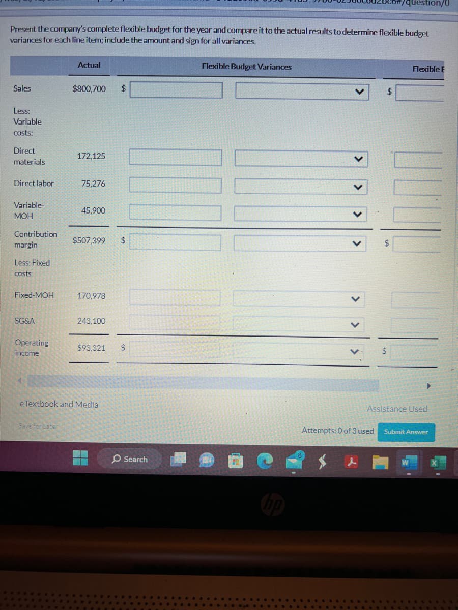 Present the company's complete flexible budget for the year and compare it to the actual results to determine flexible budget
variances for each line item; include the amount and sign for all variances.
Sales
Less:
Variable
costs:
Direct
materials
Direct labor
Variable-
MOH
Contribution.
margin
Less: Fixed
costs
Fixed-MOH
SG&A
Operating
income
Actual
Save for Later:
$800,700 $
172,125
75,276
45,900
$507,399 $
170,978
243.100
$93.321 $
eTextbook and Media
O Search
Flexible Budget Variances
<
$
Attempts: 0 of 3 used
/question/0
$
Flexible E
▶
Assistance Used
Submit Answer