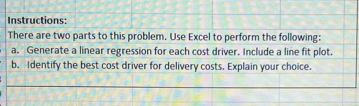 Instructions:
There are two parts to this problem. Use Excel to perform the following:
a. Generate a linear regression for each cost driver. Include a line fit plot.
b. Identify the best cost driver for delivery costs. Explain your choice.