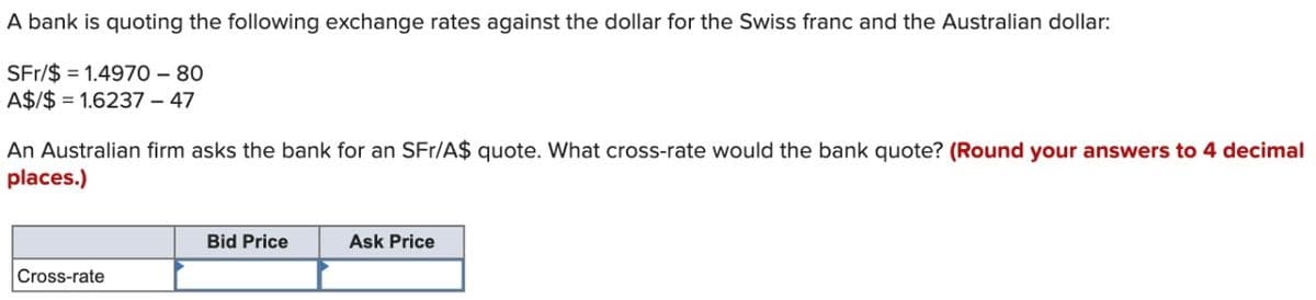 A bank is quoting the following exchange rates against the dollar for the Swiss franc and the Australian dollar:
SFr/$ 1.4970 - 80
A$/$ 1.6237 - 47
An Australian firm asks the bank for an SFr/A$ quote. What cross-rate would the bank quote? (Round your answers to 4 decimal
places.)
Cross-rate
Bid Price
Ask Price