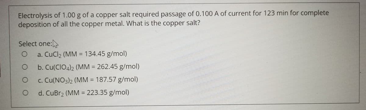 Electrolysis of 1.00 g of a copper salt required passage of 0.100 A of current for 123 min for complete
deposition of all the copper metal. What is the copper salt?
Select one:
a. CuCl2 (MM = 134.45 g/mol)
%3D
b. Cu(CIO4)2 (MM = 262.45 g/mol)
c. Cu(NO3)2 (MM = 187.57 g/mol)
d. CuBr2 (MM = 223.35 g/mol)
O O
