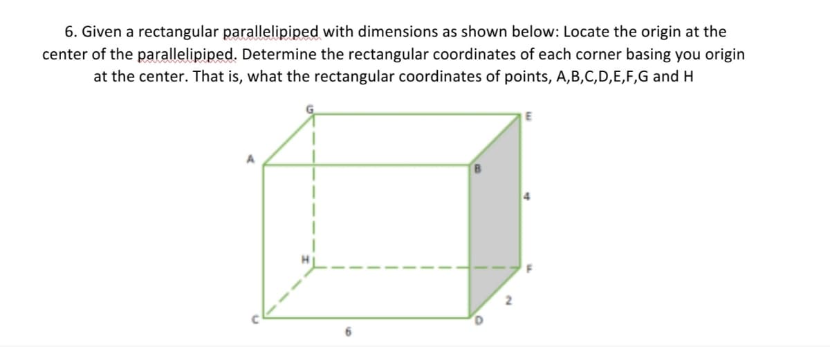 6. Given a rectangular parallelipiped with dimensions as shown below: Locate the origin at the
center of the parallelipiped. Determine the rectangular coordinates of each corner basing you origin
at the center. That is, what the rectangular coordinates of points, A,B,C,D,E,F,G and H
B.
