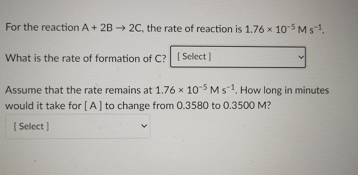 For the reaction A + 2B –→ 2C, the rate of reaction is 1.76 x 10-5Ms-1.
What is the rate of formation of C?| [ Select ]
Assume that the rate remains at 1.76 x 10-5 M s-1. How long in minutes
would it take for [A] to change from 0.3580 to 0.3500 M?
[ Select ]
