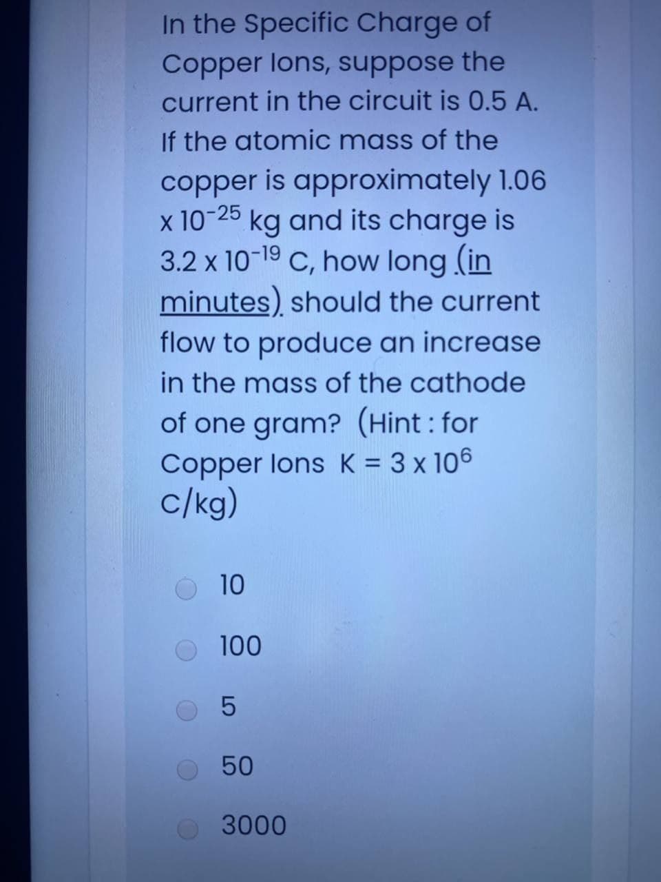 In the Specific Charge of
Copper lons, suppose the
current in the circuit is 0.5 A.
If the atomic mass of the
copper is approximately 1.06
x 10-25 kg and its charge is
3.2 x 10-19 C, how long (in
minutes) should the current
flow to produce an increase
in the mass of the cathode
of one gram? (Hint : for
Copper lons K = 3 x 106
c/kg)
%3D
10
100
50
3000
