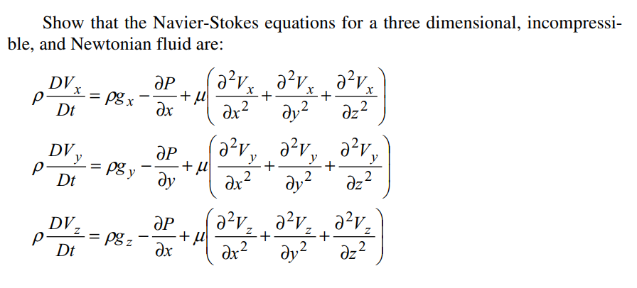 Show that the Navier-Stokes equations for a three dimensional, incompressi-
ble, and Newtonian fluid are:
DV,
= pg x
%D
dx?
dy?
,2
dz?
Dt
DV,
y
(a?v, a?v, a?v,
ƏP
pg y
y
y
+
+
Dt
dy
dx?
dy?
az?
ӘР
= pg z
dx
2²v, ¸ a²v, ¸ a²v;
dy?
DV,
+
+
%3D
Dt
dx?
,2
dz?
