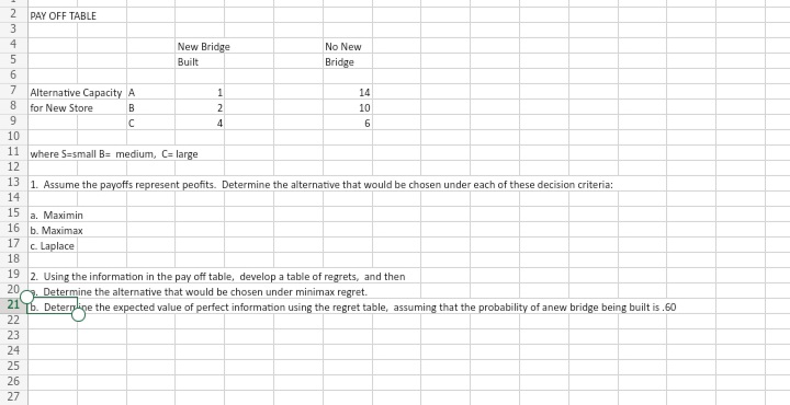 2
PAY OFF TABLE
3
4
New Bridge
No New
5
Built
Bridge
6
7
Alternative Capacity A
8.
14
for New Store
9.
B
2
10
10
11 where S=small B= medium, C= large
12
13 1. Assume the payoffs represent peofits. Determine the alternative that would be chosen under each of these decision criteria:
14
15
а. Маximin
16 |b. Маximаx
17
c. Laplace
18
19 2. Using the information in the pay off table, develop a table of regrets, and then
20,
Determine the alternative that would be chosen under minimax regret.
21
[b. Determline the expected value of perfect information using the regret table, assuming that the probability of anew bridge being built is .60
22
23
24
25
26
27
