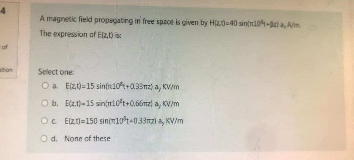 4
t of
estion
magnetic field propagating in free space is given by H(z,t)=40 sin(m10³t+Bz) a, A/m.
The expression of E(z,t) is:
Select one:
O a. E(z,t)=15 sin(n10t+0.33πz) ay KV/m
O b. E(z,t)=15 sin(π10³t+0.66nz) ay KV/m
O c. E(z,t)=150 sin(10³t+0.33mz) ay KV/m
O d. None of these