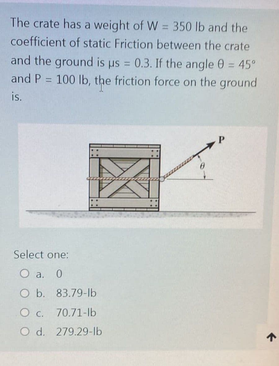 The crate has a weight of W = 350 lb and the
coefficient of static Friction between the crate
and the ground is us = 0.3. If the angle 0 = 45°
and P = 100 lb, the friction force on the ground
is.
P
2222
Select one:
O a. 0
O b. 83.79-lb
O c. 70.71-lb
O d. 279.29-lb
↑