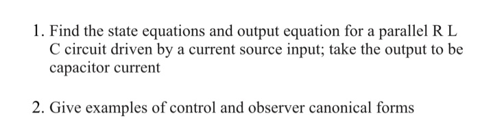 1. Find the state equations and output equation for a parallel R L
C circuit driven by a current source input; take the output to be
capacitor current
2. Give examples of control and observer canonical forms
