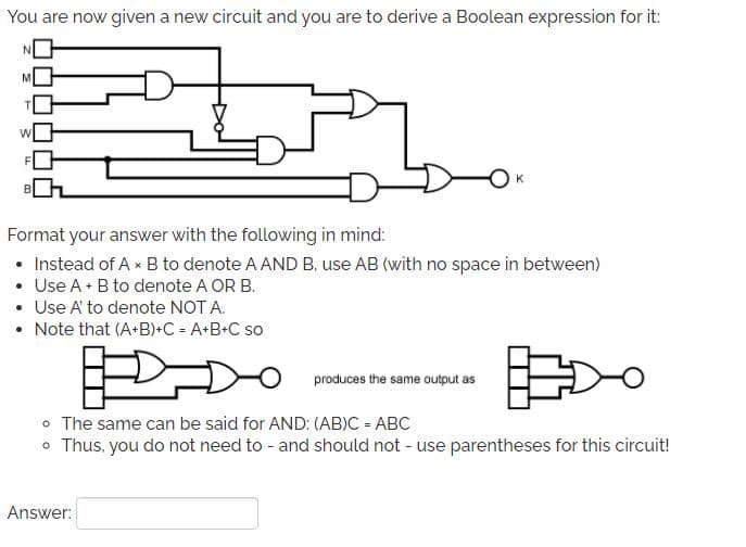 You are now given a new circuit and you are to derive a Boolean expression for it:
Format your answer with the following in mind:
• Instead of A x B to denote A AND B, use AB (with no space in between)
• Use A+ B to denote A OR B.
• Use A' to denote NOT A.
• Note that (A+B)+C = A+B+C so
produces the same output as
o The same can be said for AND: (AB)C = ABC
o Thus, you do not need to - and should not - use parentheses for this circuit!
Answer:
