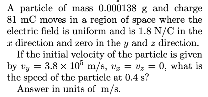 A particle of mass 0.000138 g and charge
81 mC moves in a region of space where the
electric field is uniform and is 1.8 N/C in the
x direction and zero in the y and z direction.
If the initial velocity of the particle is given
by Vy
the speed of the particle at 0.4 s?
Answer in units of m/s.
3.8 x 10° m/s, væ
= vz = 0, what is
