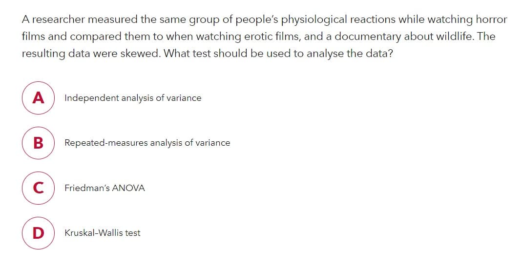 A researcher measured the same group of people's physiological reactions while watching horror
films and compared them to when watching erotic films, and a documentary about wildlife. The
resulting data were skewed. What test should be used to analyse the data?
A
Independent analysis of variance
В
Repeated-measures analysis of variance
C
Friedman's ANOVA
D
Kruskal-Wallis test
