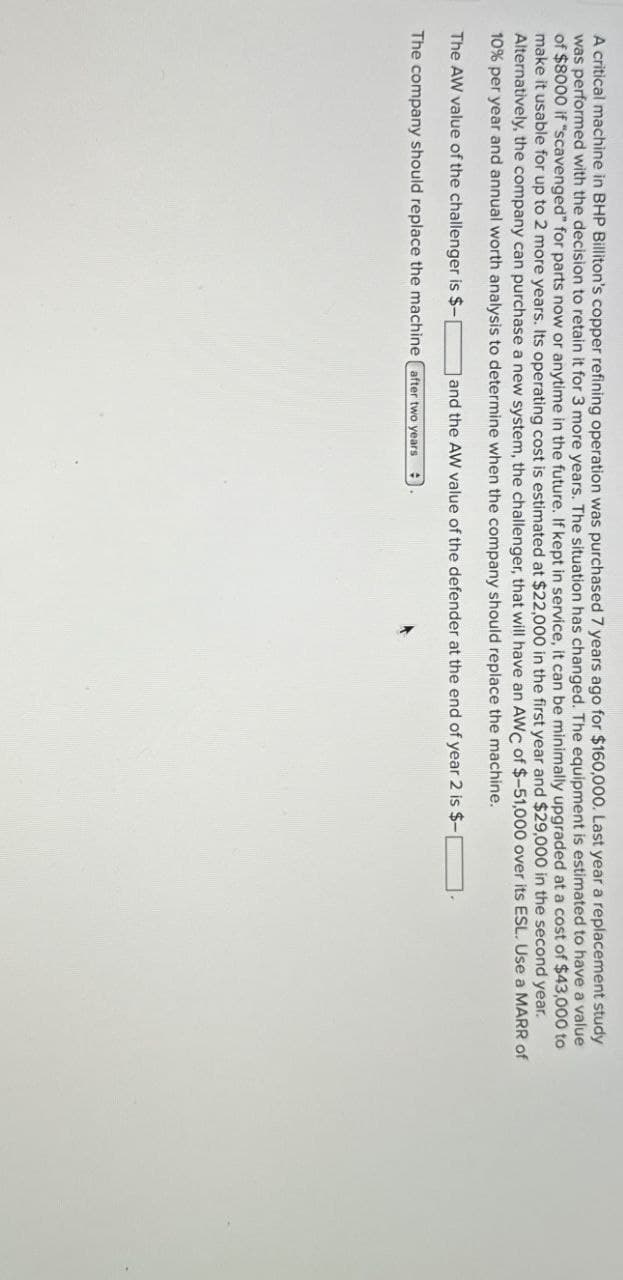 A critical machine in BHP Billiton's copper refining operation was purchased 7 years ago for $160,000. Last year a replacement study
was performed with the decision to retain it for 3 more years. The situation has changed. The equipment is estimated to have a value
of $8000 if "scavenged" for parts now or anytime in the future. If kept in service, it can be minimally upgraded at a cost of $43,000 to
make it usable for up to 2 more years. Its operating cost is estimated at $22,000 in the first year and $29,000 in the second year.
Alternatively, the company can purchase a new system, the challenger, that will have an AWC of $-51,000 over its ESL. Use a MARR of
10% per year and annual worth analysis to determine when the company should replace the machine.
The AW value of the challenger is $-|
and the AW value of the defender at the end of year 2 is $-
The company should replace the machine after two years