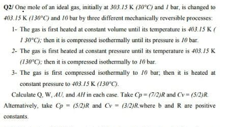Q2/ One mole of an ideal gas, initially at 303.15 K (30°C) and / bar, is changed to
403.15 K (130°C) and 10 bar by three different mechanically reversible processes:
1- The gas is first heated at constant volume until its temperature is 403.15 K (
1
30°C); then it is compressed isothermally until its pressure is 10 bar.
2- The gas is first heated at constant pressure until its temperature is 403.15 K
(130°C); then it is compressed isothermally to 10 bar.
3- The gas is first compressed isothermally to 10 bar, then it is heated at
constant pressure to 403.15 K (130°C).
Calculate Q. W, AU, and AH in cach case. Take Cp = (7/2)R and Cv = (5/2)R.
Altematively, take Cp = (5/2)R and Cv = (3/2)R.where b and R are positive
%3D
constants.
