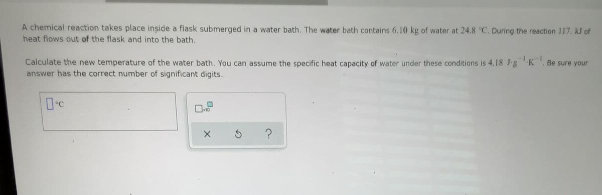A chemical reaction takes place inside a flask submerged in a water bath. The water bath contains 6.10 kg of water at 24.8 °C, During the reaction 117. kJ of
heat flows out of the flask and into the bath.
Calculate the new temperature of the water bath. You can assume the specific heat capacity of water under these conditions is 4.18 J-gK , Be sure your
answer has the correct number of significant digits.
