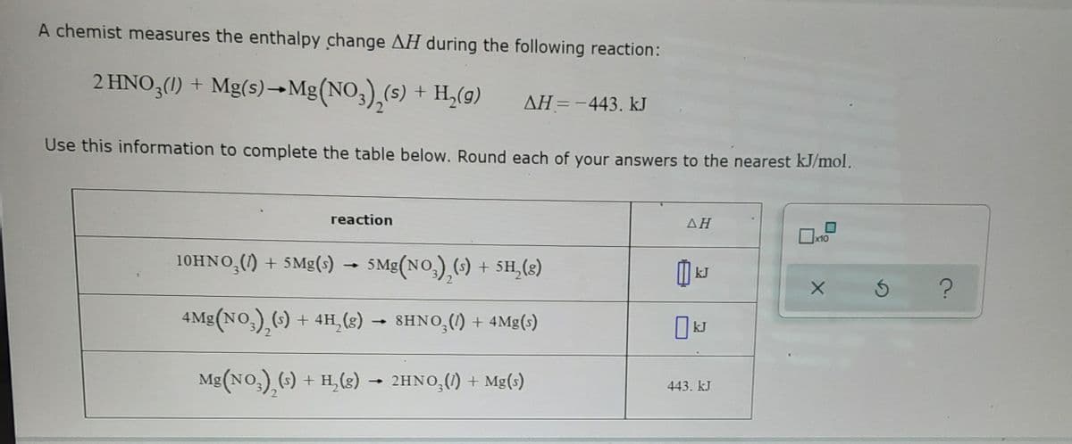 A chemist measures the enthalpy change AH during the following reaction:
2 HNO3(1) + Mg(s)→Mg(NO3),(s) + H,(9)
AH=-443. kJ
Use this information to complete the table below. Round each of your answers to the nearest kJ/mol.
reaction
AH
x10
10HNO,() + SMg(s) - 5Mg(NO,),(-) + 5H,(3)
kJ
4 Mg(NO,),() + 4H, (8) →
8HNO,(1) + 4Mg(s)
kJ
Mg(NO,),(s) + H,(s)
2HNO,(1) + Mg(s)
-
443. kJ
