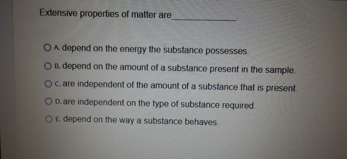 Extensive properties of matter are
A. depend on the energy the substance possesses.
B. depend on the amount of a substance present in the sample.
C. are independent of the amount of a substance that is present.
D. are independent on the type of substance required.
OE. depend on the way a substance behaves.
