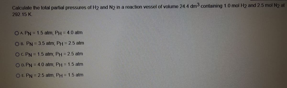 Calculate the total partial pressures of H2 and N2 in a reaction vessel of volume 24.4 dm3 containing 1.0 mol H2 and 2.5 mol N2 at
292.15 K.
O A. PN = 1.5 atm, PH = 4.0 atm
O B. PN = 3.5 atm; PH = 2.5 atm
OCPN= 1.5 atm, PH = 2.5 atm
OD. PN = 4.0 atm; PH = 1.5 atm
O E. PN = 2.5 atm, PH = 1.5 atm
