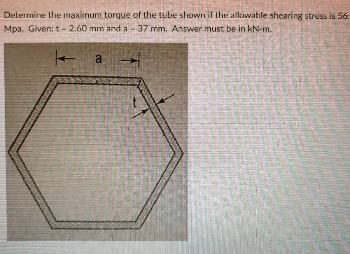 Determine the maximum torque of the tube shown if the allowable shearing stress is 56
Mpa. Given: t = 2.60 mm and a = 37 mm. Answer must be in kN-m.
