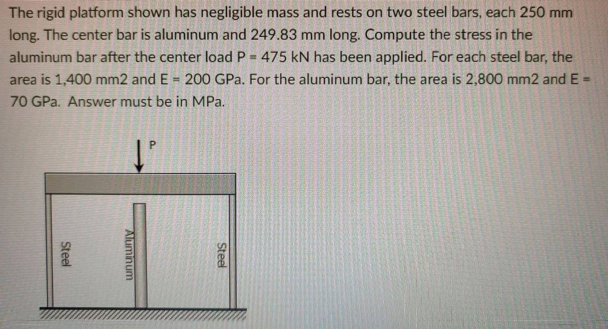 The rigid platform shown has negligible mass and rests on two steel bars, each 250 mm
long. The center bar is aluminum and 249.83 mm long. Compute the stress in the
aluminum bar after the center load P = 475 kN has been applied. For each steel bar, the
area is 1,400 mm2 and E = 200 GPa. For the aluminum bar, the area is 2,800 mm2 and E =
70 GPa. Answer must be in MPa.
P.
Steel
Steel
