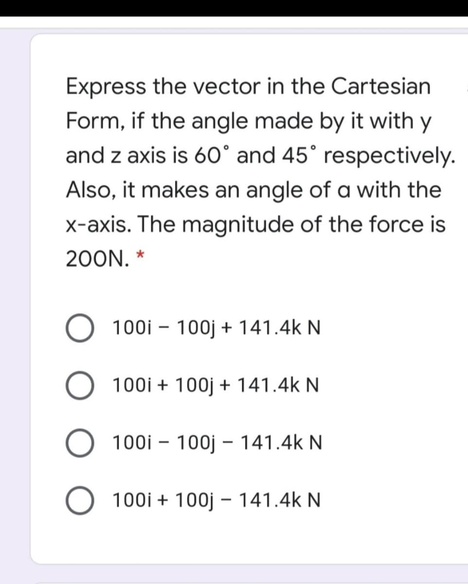 Express the vector in the Cartesian
Form, if the angle made by it with y
and z axis is 60° and 45° respectively.
Also, it makes an angle of a with the
x-axis. The magnitude of the force is
200N. *
100i – 100j + 141.4k N
O 100i + 100j + 141.4k N
100i – 100j – 141.4k N
O 100i + 100j – 141.4k N
