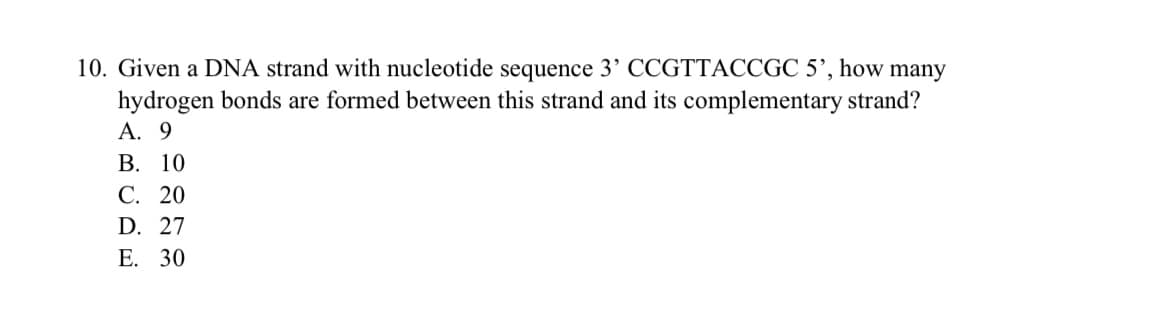 10. Given a DNA strand with nucleotide sequence 3’ CCGTTACCGC 5’, how many
hydrogen bonds are formed between this strand and its complementary strand?
А. 9
В. 10
С. 20
D. 27
Е. 30
