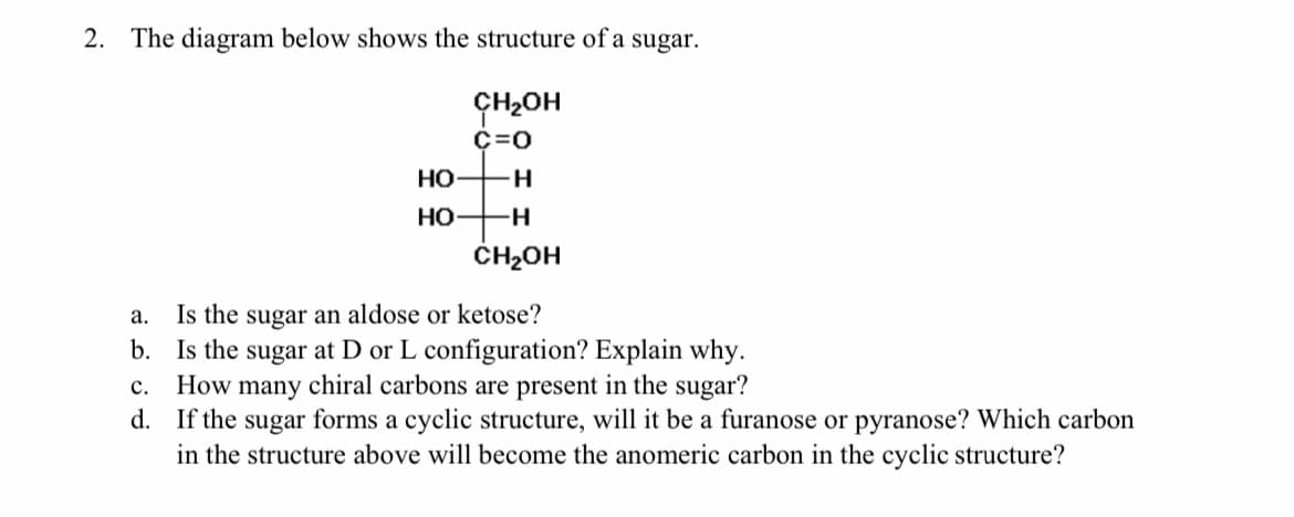 2. The diagram below shows the structure of a sugar.
ÇH2OH
C=0
Но
H
но
H-
ČH2OH
Is the sugar an aldose or ketose?
b. Is the sugar at D or L configuration? Explain why.
How many chiral carbons are present in the sugar?
d. If the sugar forms a cyclic structure, will it be a furanose or pyranose? Which carbon
in the structure above will become the anomeric carbon in the cyclic structure?
а.
с.
