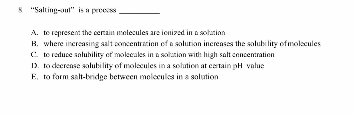 8. "Salting-out" is a process
A. to represent the certain molecules are ionized in a solution
B. where increasing salt concentration of a solution increases the solubility ofmolecules
C. to reduce solubility of molecules in a solution with high salt concentration
D. to decrease solubility of molecules in a solution at certain pH value
E. to form salt-bridge between molecules in a solution

