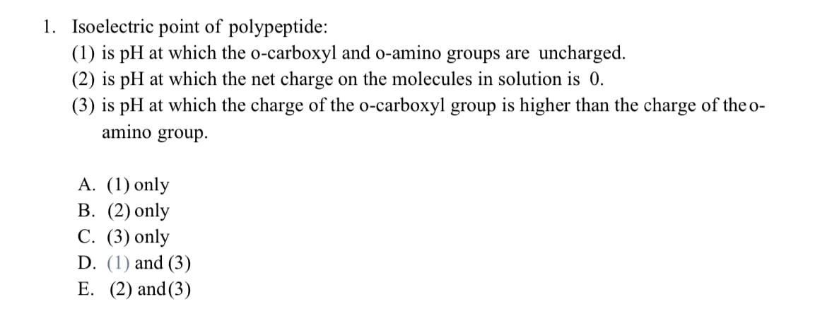 1. Isoelectric point of polypeptide:
(1) is pH at which the o-carboxyl and o-amino groups are uncharged.
(2) is pH at which the net charge on the molecules in solution is 0.
(3) is pH at which the charge of the o-carboxyl group is higher than the charge of the o-
amino group.
А. (1) only
В. (2) only
С. (3) only
D. (1) and (3)
E. (2) and(3)

