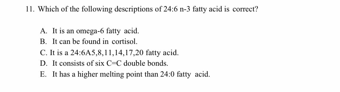 11. Which of the following descriptions of 24:6 n-3 fatty acid is correct?
A. It is an omega-6 fatty acid.
B. It can be found in cortisol.
C. It is a 24:6A5,8,11,14,17,20 fatty acid.
D. It consists of six C=C double bonds.
E. It has a higher melting point than 24:0 fatty acid.
