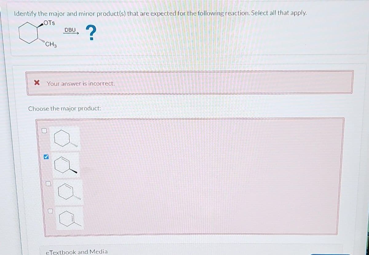 Identify the major and minor product(s) that are expected for the following reaction. Select all that apply.
ಈ
?
OTS
*****
CH3
* Your answer is incorrect.
DBU
Choose the major product:
0
S
anul
ಕಲರ
***
eTextbook and Media