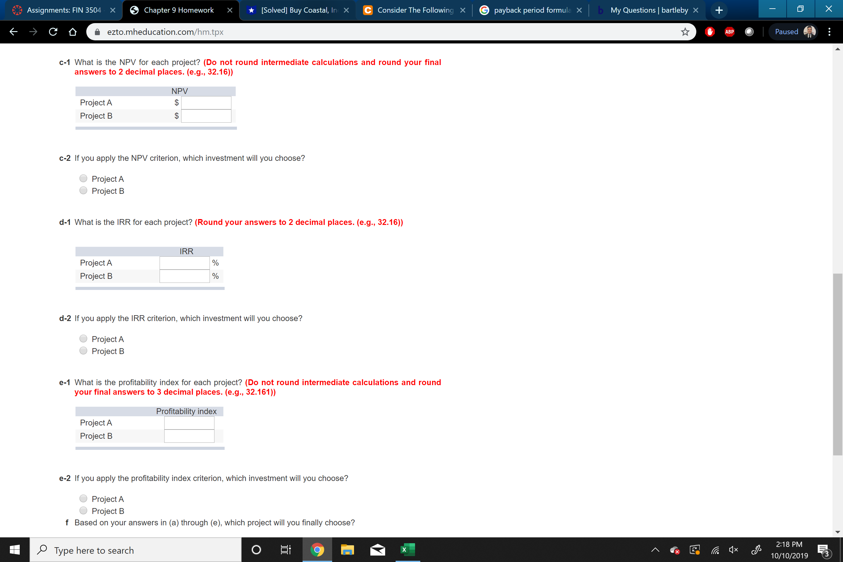 bMy Questions bartleby X
X
[Solved] Buy Coastal, In X
C Consider The Following X
payback period formula
Chapter 9 Homework
Assignments: FIN 3504
X
X
C
ezto.mheducation.com/hm.tpx
Paused
ABP
c-1 What is the NPV for each project? (Do not round intermediate calculations and round your final
answers to 2 decimal places. (e.g., 32.16))
NPV
Project A
Project B
$
c-2 If you apply the NPV criterion, which investment will you choose?
Project A
Project B
d-1 What is the IRR for each project? (Round your answers to 2 decimal places. (e.g., 32.16))
IRR
Project A
Project B
d-2 If you apply the IRR criterion, which investment will you choose?
Project A
Project B
e-1 What is the profitability index for each project? (Do not round intermediate calculations and round
your final ansswers to 3 decimal places. (e.g., 32.161))
Profitability index
Project A
Project B
e-2 If you apply the profitability index criterion, which investment will you choose?
Project A
Project B
f Based on your answers in (a) through (e), which project will you finally choose?
2:18 PM
PType here to search
X
10/10/2019
