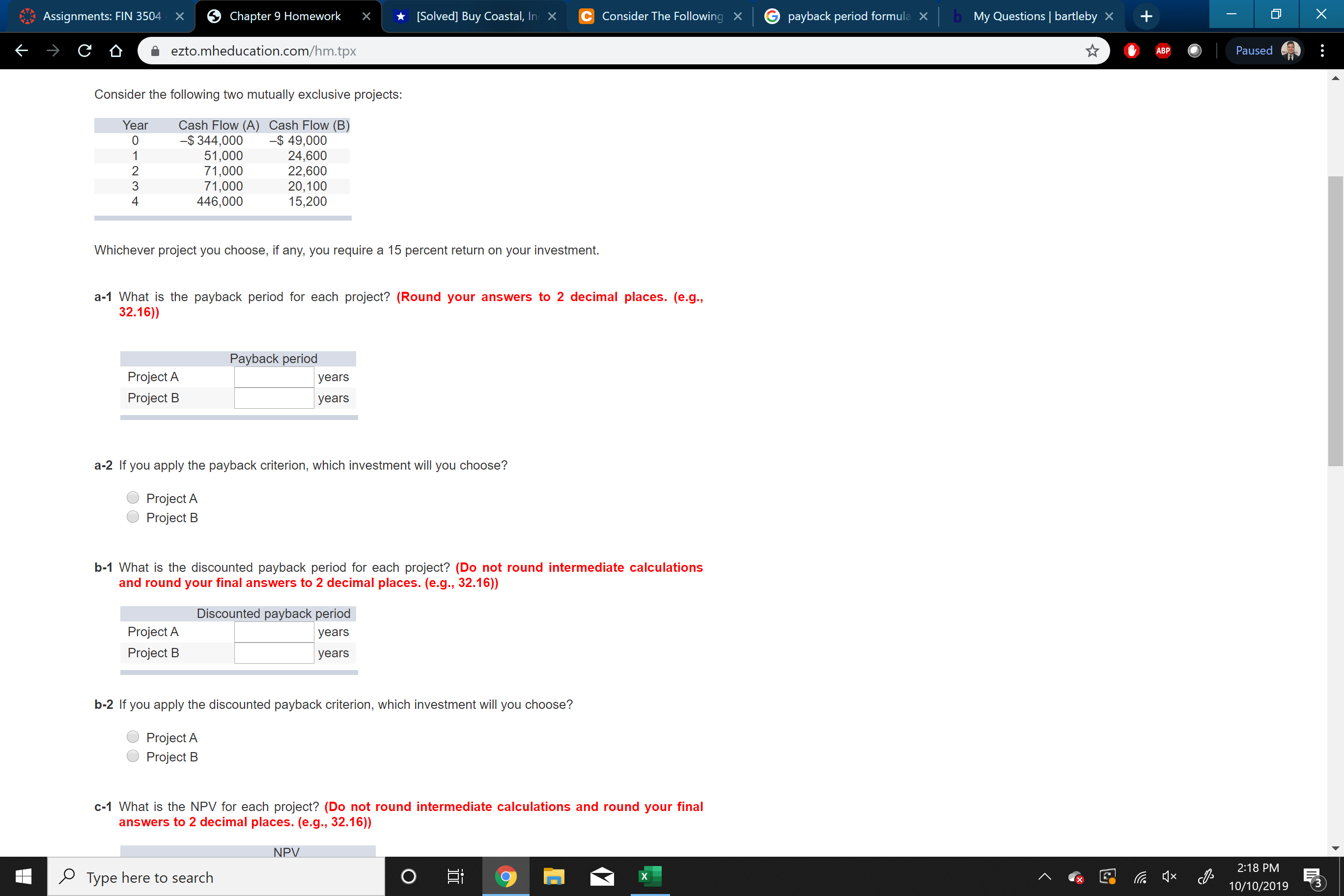 bMy Questions bartleby X
X
[Solved] Buy Coastal, InX
C Consider The Following X
payback period formula
Chapter 9 Homework
Assignments: FIN 3504
х
X
ezto.mheducation.com/hm.tpx
Paused
АВP
Consider the following two mutually exclusive projects:
Year
Cash Flow (A) Cash Flow (B)
-$344,000
51,000
71,000
71,000
446,000
-$ 49,000
24,600
22,600
20,100
15,200
1
2
3
4
Whichever project you choose, if any, you require a 15 percent return on your investment.
a-1 What is the payback period for each project? (Round your answers to 2 decimal places. (e.g.,
32.16))
Payback period
Project A
years
Project B
years
a-2 If you apply the payback criterion, which investment will you choose?
Project A
Project B
b-1 What is the discounted payback period for each project? (Do not round intermediate calculations
and round your final answers to 2 decimal places. (e.g., 32.16))
Discounted payback period
Project A
years
Project B
years
b-2 If you apply the discounted payback criterion, which investment will you choose?
Project A
Project B
c-1 What is the NPV for each project? (Do not round intermediate calculations and round your final
answers to 2 decimal places. (e.g., 32.16))
NPV
2:18 PM
x
PType here to search
X
10/10/2019
