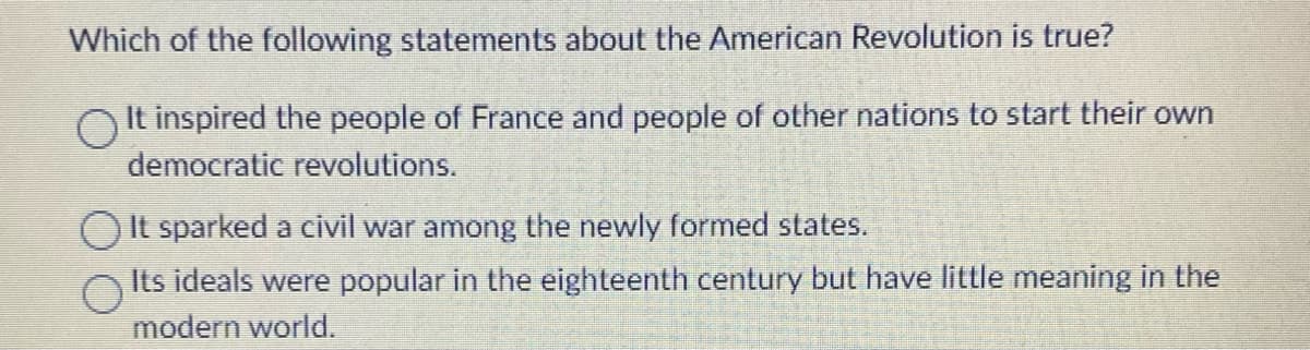 Which of the following statements about the American Revolution is true?
OIt inspired the people of France and people of other nations to start their own
democratic revolutions.
It sparked a civil war among the newly formed states.
Its ideals were popular in the eighteenth century but have little meaning in the
modern world.