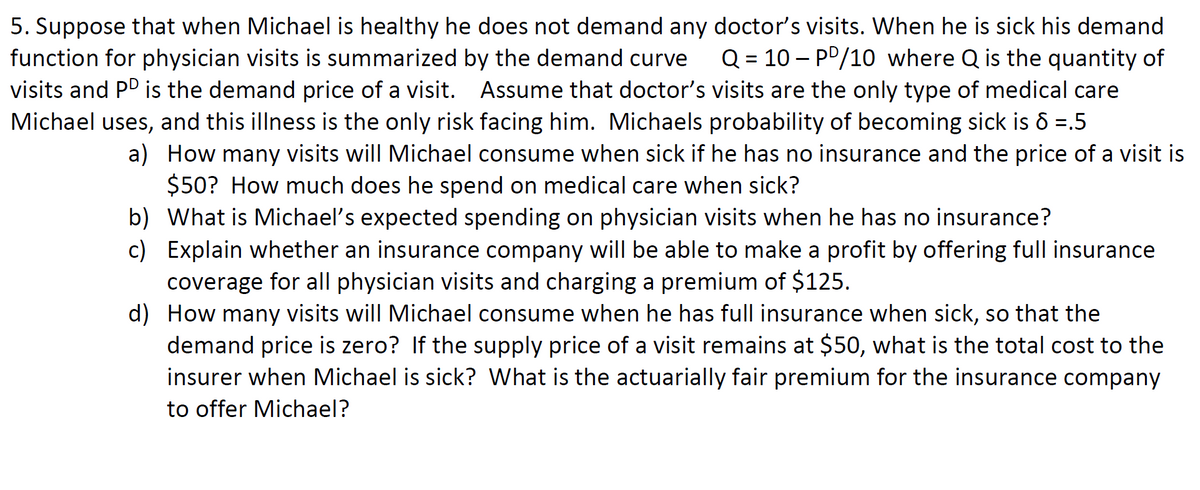 5. Suppose that when Michael is healthy he does not demand any doctor's visits. When he is sick his demand
function for physician visits is summarized by the demand curve
visits and PD is the demand price of a visit. Assume that doctor's visits are the only type of medical care
Q = 10 – PP/10 where Q is the quantity of
Michael uses, and this illness is the only risk facing him. Michaels probability of becoming sick is 6 =.5
a) How many visits will Michael consume when sick if he has no insurance and the price of a visit is
$50? How much does he spend on medical care when sick?
b) What is Michael's expected spending on physician visits when he has no insurance?
c) Explain whether an insurance company will be able to make a profit by offering full insurance
coverage for all physician visits and charging a premium of $125.
d) How many visits will Michael consume when he has full insurance when sick, so that the
demand price is zero? If the supply price of a visit remains at $50, what is the total cost to the
insurer when Michael is sick? What is the actuarially fair premium for the insurance company
to offer Michael?
