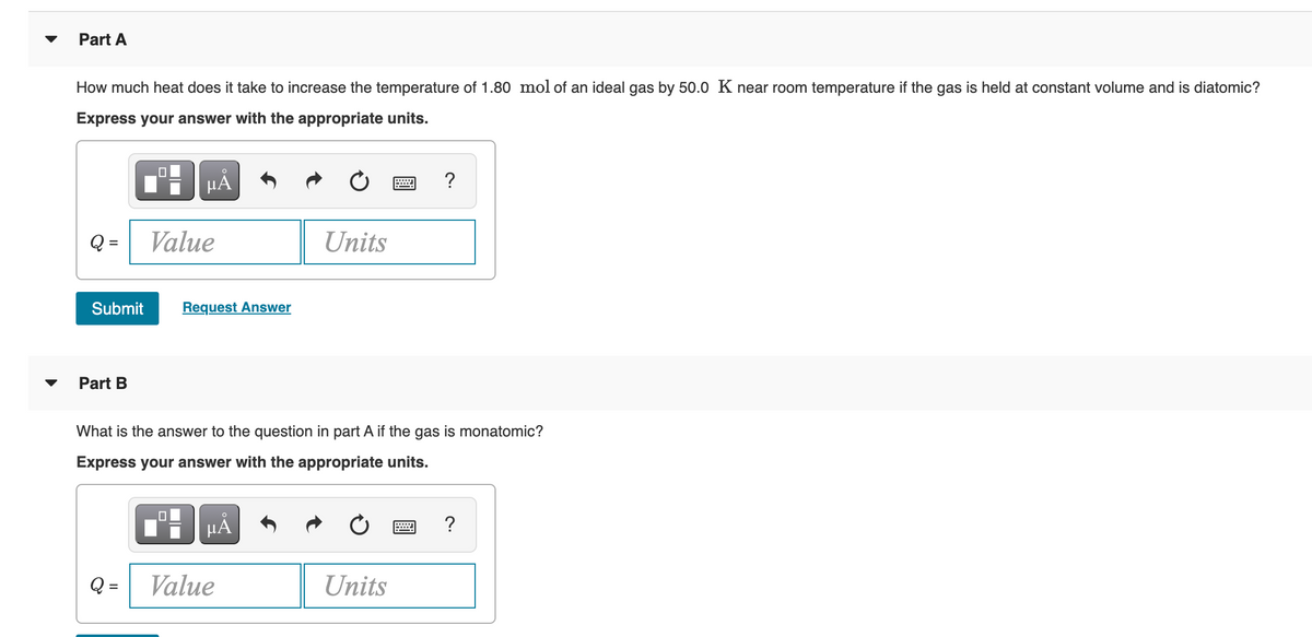 Part A
How much heat does it take to increase the temperature of 1.80 mol of an ideal gas by 50.0 K near room temperature if the gas is held at constant volume and is diatomic?
Express your answer with the appropriate units.
HẢ
Q =
Value
Units
Submit
Request Answer
Part B
What is the answer to the question in part A if the gas is monatomic?
Express your answer with the appropriate units.
Q =
Value
Units
