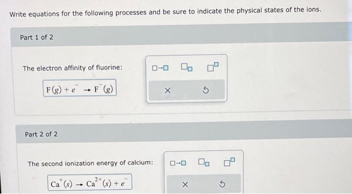 Write equations for the following processes and be sure to indicate the physical states of the ions.
Part 1 of 2
The electron affinity of fluorine:
F(g) + e
Part 2 of 2
4
F (g)
ローロ Co
The second ionization energy of calcium:
Ca (s) Ca²+ (s) + e
X
X
3
G