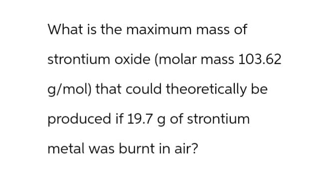 What is the maximum mass of
strontium oxide (molar mass 103.62
g/mol) that could theoretically be
produced if 19.7 g of strontium
metal was burnt in air?